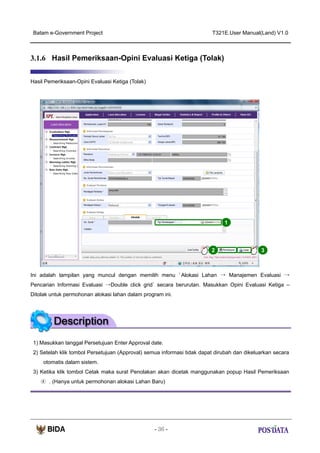 Batam e-Government Project

T321E.User Manual(Land) V1.0

3.1.6 Hasil Pemeriksaan-Opini Evaluasi Ketiga (Tolak)
Hasil Pemeriksaan-Opini Evaluasi Ketiga (Tolak)

1

2

3

Ini adalah tampilan yang muncul dengan memilih menu ‘ Alokasi Lahan → Manajemen Evaluasi →
Pencarian Informasi Evaluasi →Double click grid’ secara berurutan. Masukkan Opini Evaluasi Ketiga –
Ditolak untuk permohonan alokasi lahan dalam program ini.

1) Masukkan tanggal Persetujuan Enter Approval date.
2) Setelah klik tombol Persetujuan (Approval) semua informasi tidak dapat dirubah dan dikeluarkan secara
otomatis dalam sistem.
3) Ketika klik tombol Cetak maka surat Penolakan akan dicetak manggunakan popup Hasil Pemeriksaan
④ . (Hanya untuk permohonan alokasi Lahan Baru)

- 36 -

 