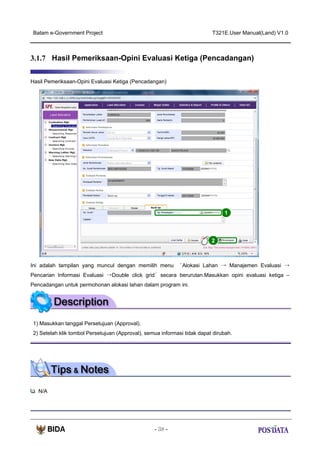 Batam e-Government Project

T321E.User Manual(Land) V1.0

3.1.7 Hasil Pemeriksaan-Opini Evaluasi Ketiga (Pencadangan)
Hasil Pemeriksaan-Opini Evaluasi Ketiga (Pencadangan)

1

2

Ini adalah tampilan yang muncul dengan memilih menu

‘Alokasi Lahan → Manajemen Evaluasi →

Pencarian Informasi Evaluasi →Double click grid’ secara berurutan.Masukkan opini evaluasi ketiga –
Pencadangan untuk permohonan alokasi lahan dalam program ini.

1) Masukkan tanggal Persetujuan (Approval).
2) Setelah klik tombol Persetujuan (Approval), semua informasi tidak dapat dirubah.

N/A

- 38 -

 