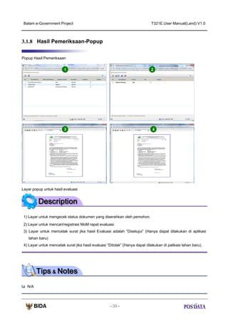 Batam e-Government Project

T321E.User Manual(Land) V1.0

3.1.8 Hasil Pemeriksaan-Popup
Popup Hasil Pemeriksaan

1

2

3

4
1

2
3

Layar popup untuk hasil evaluasi

1) Layar untuk mengecek status dokumen yang diserahkan oleh pemohon.
2) Layar untuk mencari/registrasi MoM rapat evaluasi.
3) Layar untuk mencetak surat jika hasil Evaluasi adalah “Disetujui” (Hanya dapat dilakukan di aplikasi
lahan baru)
4) Layar untuk mencetak surat jika hasil evaluasi “Ditolak” (Hanya dapat dilakukan di palikasi lahan baru).

N/A

- 39 -

 