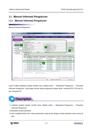 Batam e-Government Project

T321E.User Manual(Land) V1.0

3.2 Mencari Informasi Pengukuran
3.2.1 Mencari Informasi Pengukuran
Mencari Informasi Pengukuran

1
2
3

X2

4

Layar ini dalam dijalankan dengan memilih menu ‘Alokasi Lahan → Manajemen Pengukuran → Pencarian
Informasi Pengukuran’. Anda dapat mencari status pengukuran alokasi lahan, membuat STU, AT2 dan PL,
dan menyetujui PL

1) Jalankan program dengan memilih menu ‘Alokasi Lahan → Manajemen Pengukuran → Pencarian
Informasi Pengukuran’
2) Masukkan kondisi pencarian.
3) Jika mengklik tombol ‘Cari’ maka permohonan yang sesuai dengan kondisi pencarian akan muncul di
grid.

- 40 -

 
