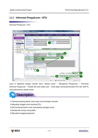 Batam e-Government Project

T321E.User Manual(Land) V1.0

3.2.2 Informasi Pengukuran - STU
Informasi Pengukuran - STU

1

2
3
5

X2

4
6
8

7
9

Layar ini dijalankan dengan memilih menu ‘ Alokasi Lahan → Manajemen Pengukuran → Pencarian
Informasi Pengukuran →Double klik baris dalam grid ‘. Anda dapat membuat/mencetak STU dan draft PL
untuk permohonan alokasi Lahan.

1) Informasi tentang alokasi Lahan akan muncul dengan otomatis.
2) Masukkan tanggal untuk membuat STU.
3) Klik tombol pencarian untuk memasukkan petugas survey
4) Double klik surveyor yang dipilih.
5) Masukkan tanggal pengukuran.

- 42 -

 