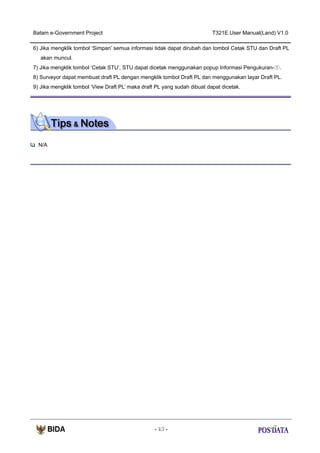 Batam e-Government Project

T321E.User Manual(Land) V1.0

6) Jika mengklik tombol ‘Simpan’ semua informasi tidak dapat dirubah dan tombol Cetak STU dan Draft PL
akan muncul.
7) Jika mengklik tombol ‘Cetak STU’, STU dapat dicetak menggunakan popup Informasi Pengukuran-①.
8) Surveyor dapat membuat draft PL dengan mengklik tombol Draft PL dan menggunakan layar Draft PL.
9) Jika mengklik tombol ‘View Draft PL’ maka draft PL yang sudah dibuat dapat dicetak.

N/A

- 43 -

 