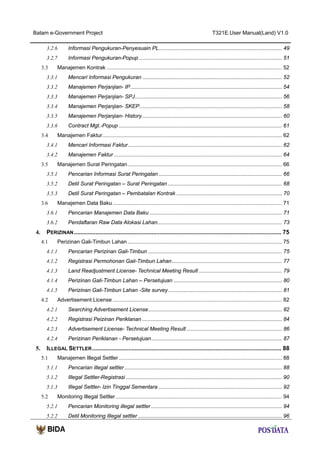 Batam e-Government Project

T321E.User Manual(Land) V1.0

3.2.6

Informasi Pengukuran-Penyesuain PL................................................................................... 49

3.2.7

Informasi Pengukuran-Popup ................................................................................................ 51

3.3

Manajemen Kontrak ...................................................................................................................... 52

3.3.1

Mencari Informasi Pengukuran .............................................................................................. 52

3.3.2

Manajemen Perjanjian- IP ...................................................................................................... 54

3.3.3

Manajemen Perjanjian- SPJ ................................................................................................... 56

3.3.4

Manajemen Perjanjian- SKEP ................................................................................................ 58

3.3.5

Manajemen Perjanjian- History .............................................................................................. 60

3.3.6

Contract Mgt.-Popup .............................................................................................................. 61

3.4

Manajemen Faktur ......................................................................................................................... 62

3.4.1

Mencari Informasi Faktur........................................................................................................ 62

3.4.2

Manajemen Faktur ................................................................................................................. 64

3.5

Manajemen Surat Peringatan ........................................................................................................ 66

3.5.1

Pencarian Informasi Surat Peringatan ................................................................................... 66

3.5.2

Detil Surat Peringatan – Surat Peringatan ............................................................................. 68

3.5.3

Detil Surat Peringatan – Pembatalan Kontrak ....................................................................... 70

3.6

Manajemen Data Baku .................................................................................................................. 71

3.6.1
3.6.2

4.

Pencarian Manajemen Data Baku ......................................................................................... 71
Pendaftaran Raw Data Alokasi Lahan.................................................................................... 73

PERIZINAN .............................................................................................................................. 75
4.1

Perizinan Gali-Timbun Lahan ........................................................................................................ 75

4.1.1

Pencarian Perizinan Gali-Timbun .......................................................................................... 75

4.1.2

Registrasi Permohonan Gali-Timbun Lahan .......................................................................... 77

4.1.3

Land Readjustment License- Technical Meeting Result ........................................................ 79

4.1.4

Perizinan Gali-Timbun Lahan – Persetujuan ......................................................................... 80

4.1.5

Perizinan Gali-Timbun Lahan -Site survey............................................................................. 81

4.2

Advertisement License .................................................................................................................. 82

4.2.1
4.2.2

Registrasi Peizinan Periklanan .............................................................................................. 84

4.2.3

Advertisement License- Technical Meeting Result ................................................................ 86

4.2.4

5.

Searching Advertisement License .......................................................................................... 82

Perizinan Periklanan - Persetujuan ........................................................................................ 87

ILLEGAL SETTLER ................................................................................................................... 88
5.1

Manajemen Illegal Settler .............................................................................................................. 88

5.1.1

Pencarian illegal settler .......................................................................................................... 88

5.1.2

Illegal Settler-Registrasi ......................................................................................................... 90

5.1.3

Illegal Settler- Izin Tinggal Sementara ................................................................................... 92

5.2

Monitoring Illegal Settler ................................................................................................................ 94

5.2.1

Pencarian Monitoring illegal settler ........................................................................................ 94

5.2.2

Detil Monitoring Illegal settler ................................................................................................. 96

 