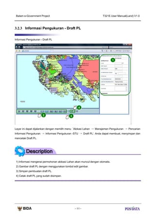Batam e-Government Project

T321E.User Manual(Land) V1.0

3.2.3 Informasi Pengukuran - Draft PL
Informasi Pengukuran - Draft PL

1

4
2

3

Layar ini dapat dijalankan dengan memilih menu ‘Alokasi Lahan → Manajemen Pengukuran → Pencarian
Informasi Pengukuran → Informasi Pengukuran -STU → Draft PL’. Anda dapat membuat, menyimpan dan
mencetak Draft PL.

1) Informasi mengenai permohonan alokasi Lahan akan muncul dengan otomatis.
2) Gambar draft PL dengan menggunakan tombol edit gambar.
3) Simpan pembuatan draft PL.
4) Cetak draft PL yang sudah disimpan.

- 44 -

 