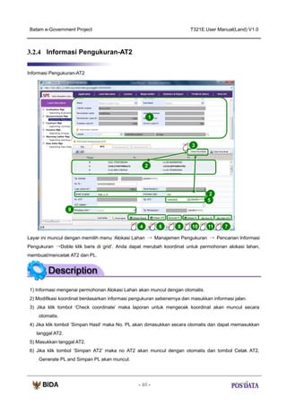 Batam e-Government Project

T321E.User Manual(Land) V1.0

3.2.4 Informasi Pengukuran-AT2
Informasi Pengukuran-AT2

1

3

2

2
5
9
4

6

8

10

11

7

Layar ini muncul dengan memilih menu ‘Alokasi Lahan → Manajemen Pengukuran → Pencarian Informasi
Pengukuran →Doble klik baris di grid’. Anda dapat merubah koordinat untuk permohonan alokasi lahan,
membuat/mencetak AT2 dan PL.

1) Informasi mengenai permohonan Alokasi Lahan akan muncul dengan otomatis.
2) Modifikasi koordinat berdasarkan informasi pengukuran sebenernya dan masukkan informasi jalan.
3) Jika klik tombol ‘Check coordinate’ maka laporan untuk mengecek koordinat akan muncul secara
otomatis.
4) Jika klik tombol ‘Simpan Hasil’ maka No. PL akan dimasukkan secara otomatis dan dapat memasukkan
tanggal AT2.
5) Masukkan tanggal AT2.
6) Jika klik tombol ‘Simpan AT2’ maka no AT2 akan muncul dengan otomatis dan tombol Cetak AT2,
Generate PL and Simpan PL akan muncul.

- 46 -

 