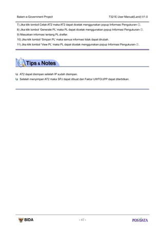 Batam e-Government Project

T321E.User Manual(Land) V1.0

7) Jika klik tombol Cetak AT2 maka AT2 dapat dicetak menggunakan popup Informasi Pengukuran-②.
8) Jika klik tombol ‘Generate PL’ maka PL dapat dicetak menggunakan popup Informasi Pengukuran-③.
9) Masukkan informasi tentang PL drafter.
10) Jika klik tombol ‘Simpan PL’ maka semua informasi tidak dapat dirubah.
11) Jika klik tombol ‘View PL’ maka PL dapat dicetak menggunakan popup Informasi Pengukuran-③.

AT2 dapat disimpan setelah IP sudah disimpan.
Setelah menyimpan AT2 maka SPJ dapat dibuat dan Faktur UWTO/JPP dapat diterbitkan.

- 47 -

 