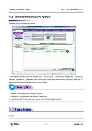 Batam e-Government Project

T321E.User Manual(Land) V1.0

3.2.5 Informasi Pengukuran-PL Approval
Informasi Pengukuran-Penyetujuan PL

1

2

3

Layar ini dapat dijalankan dengan memilih menu ‘Alokasi Lahan → Manajemen Pengukuran → pencarian
Informasi Pengukuran →Doble klik baris dalam grid’. Anda dapat memasukkan penyetuju akhir dari PL,
salah satu dokumen kontrak permohonan alokasi lahan.

1) Alokasi Lahan akan muncul dengan otomatis.
2) Masukkan Penyetuju Akhir dan Tanggal Persetujuan.
3) Jika klik tombol ‘PL Approval’ maka semua informasi tidak dapat dirubah.

N/A

- 48 -

 
