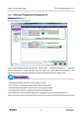 Batam e-Government Project

T321E.User Manual(Land) V1.0

3.2.6 Informasi Pengukuran-Penyesuain PL
Informasi Pengukuran-Penyesuain PL

1

2

3

4

5

Layar ini dapat dijalankan dengan memilih menu ‘Alokasi Lahan → Manajemen Pengukuran → Pencarian
Informasi Pengukuran →Double klik salah satu baris dalam grid’. Anda dapat membuat/cetak PL dari
sebuah permohonan, yang tidak memerlukan pengukuran diantara permohonan alokasi Lahan.

1) Permohonan Alokasi Lahan akan muncul dengan otomatis.
2) No. PL akan muncul dengan otomatis dalam sistem dan bisa diedit.
3) Jika klik tombol ‘Generate PL’ maka PL akan muncul dengan otomatis.
4) Jika klik tombol ‘Simpan PL’ maka semua informasi tidak dapat diedit.
5) Jika klik tombol ‘View PL’ maka PL dapat diprint menggunakan popup Informasi Pengukuran -③.

- 49 -

 