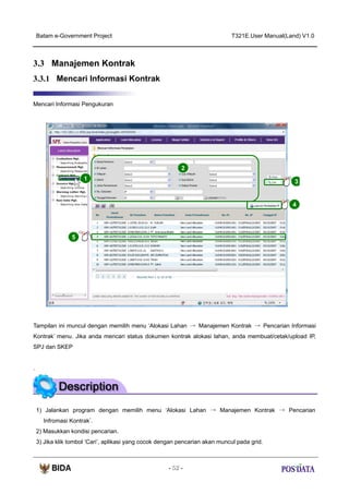Batam e-Government Project

T321E.User Manual(Land) V1.0

3.3 Manajemen Kontrak
3.3.1 Mencari Informasi Kontrak
Mencari Informasi Pengukuran

2
1

3

4

X2

5

Tampilan ini muncul dengan memilih menu ‘Alokasi Lahan → Manajemen Kontrak → Pencarian Informasi
Kontrak’ menu. Jika anda mencari status dokumen kontrak alokasi lahan, anda membuat/cetak/upload IP,
SPJ dan SKEP
.

1) Jalankan program dengan memilih menu ‘Alokasi Lahan → Manajemen Kontrak → Pencarian
Infromasi Kontrak’.
2) Masukkan kondisi pencarian.
3) Jika klik tombol ‘Cari’, aplikasi yang cocok dengan pencarian akan muncul pada grid.

- 52 -

 