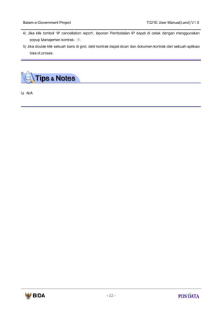 Batam e-Government Project

T321E.User Manual(Land) V1.0

4) Jika klik tombol ‘IP cancellation report’, laporan Pembatalan IP dapat di cetak dengan menggunakan
popup Manajemen kontrak- ①.
5) Jika double klik sebuah baris di grid, detil kontrak dapat dicari dan dokumen kontrak dari sebuah aplikasi
bisa di proses.

N/A

- 53 -

 