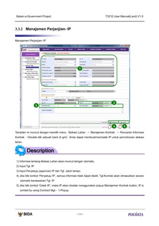Batam e-Government Project

T321E.User Manual(Land) V1.0

3.3.2 Manajemen Perjanjian- IP
Manajemen Perjanjian- IP

1

2
3

4

5

Tampilan ini muncul dengan memilih menu ‘Alokasi Lahan → Manajemen Kontrak → Pencarian Informasi
Kontrak →Double klik sebuah baris di grid’. Anda dapat membuat/mencetak IP untuk permohonan alokasi
lahan.

1) Informasi tentang Alokasi Lahan akan muncul dengan otomatis.
2) Input Tgl. IP.
3) Input Penyetuju (approver) IP dan Tgl. Jatuh tempo.
4) Jika klik tombol ‘Penyetuju IP’, semua informasi tidak dapat diedit, Tgl.Kontrak akan dimasukkan secara
otomatis berdasarkan Tgl. IP.
5) Jika klik tombol ‘Cetak IP’, maka IP akan dicetak menggunakan popup Manajemen Kontrak button, IP is
printed by using Contract Mgt.- ②Popup.

- 54 -

 