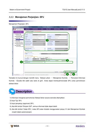 Batam e-Government Project

T321E.User Manual(Land) V1.0

3.3.3 Manajemen Perjanjian- SPJ
Manajemen Perjanjian- SPJ

1

2
3

4

5

Tampilan ini muncul dengan memilih menu ‘Alokasi Lahan → Manajemen Kontrak. → Pencarian Informasi
Kontrak →Double klik salah satu baris di grid’. Anda dapat membuat/mencetak SPJ untuk permohonan
alokasi lahan

1) Informasi mengenai permohonan Alokasi lahan secara otomatis ditampilkan.
2) Input Tgl. SPJ.
3) Input penyetuju (approver) SPJ.
4) Jika klik tombol ‘Simpan SJP’, semua informasi tidak dapat diedit.
5) Jika klik tombol ‘Cetak SPJ’, maka SPJ akan dicetak menggunakan popup XX dari Manajemen Kontrak
(masih dalam perencanaan)

- 56 -

 