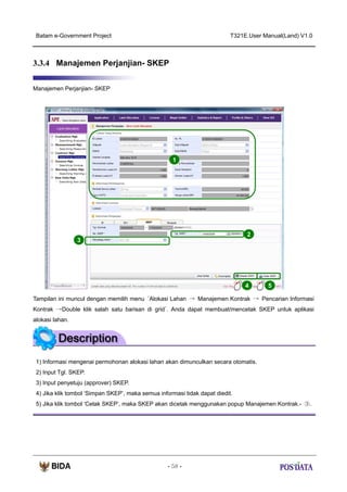 Batam e-Government Project

T321E.User Manual(Land) V1.0

3.3.4 Manajemen Perjanjian- SKEP
Manajemen Perjanjian- SKEP

1

2
3

4

5

Tampilan ini muncul dengan memilih menu ‘Alokasi Lahan → Manajemen Kontrak → Pencarian Informasi
Kontrak →Double klik salah satu barisan di grid’. Anda dapat membuat/mencetak SKEP untuk aplikasi
alokasi lahan.

1) Informasi mengenai permohonan alokasi lahan akan dimunculkan secara otomatis.
2) Input Tgl. SKEP.
3) Input penyetuju (approver) SKEP.
4) Jika klik tombol ‘Simpan SKEP’, maka semua informasi tidak dapat diedit.
5) Jika klik tombol ‘Cetak SKEP’, maka SKEP akan dicetak menggunakan popup Manajemen Kontrak.- ③.

- 58 -

 