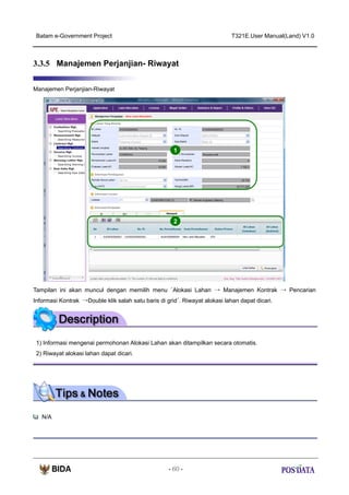 Batam e-Government Project

T321E.User Manual(Land) V1.0

3.3.5 Manajemen Perjanjian- Riwayat
Manajemen Perjanjian-Riwayat

1

2

Tampilan ini akan muncul dengan memilih menu ‘Alokasi Lahan → Manajemen Kontrak → Pencarian
Informasi Kontrak →Double klik salah satu baris di grid’. Riwayat alokasi lahan dapat dicari.

1) Informasi mengenai permohonan Alokasi Lahan akan ditampilkan secara otomatis.
2) Riwayat alokasi lahan dapat dicari.

N/A

- 60 -

 