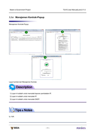 Batam e-Government Project

T321E.User Manual(Land) V1.0

3.3.6 Manajemen Kontrak-Popup
Manajemen Kontrak-Popup

2

1

3

Layar kontrak dari Manajemen Kontrak.

1) Layar ini adalah untuk mencetak laporan pembatalan IP.
2) Layar ini adalah untuk mencetak IP.
3) Layar ini adalah untuk mencetak SKEP.

N/A

- 61 -

 