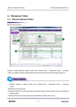 Batam e-Government Project

T321E.User Manual(Land) V1.0

3.4 Manajemen Faktur
3.4.1 Mencari Informasi Faktur
Mencari Informasi Faktur

2
3
1

X2

4

Tampilan ini dapat dijalankan dengan memilih menu ‘Alokasi Lahan → Manajemen Faktur → pencarian
Faktur’. Cari status dari faktur alokasi lahan lalu terbitkan faktur alokasi lahan terkait pada program ini.

1) Jalankan program ini dengan memilih menu ‘Alokasi lahan → Manajemen Faktur → Pencarian
Invoice’.
2) Masukkan kondisi pencarian.
3) Ketika klik tombol Cari maka pernohonan yang sesuai dengan kondisi pencarian akan muncul pada grid
di bagian bawah.
4) Ketika dobel klik sebuah baris pada grid maka detil faktur pemohon akan muncul.

- 62 -

 
