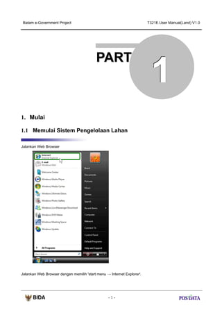 Batam e-Government Project

T321E.User Manual(Land) V1.0

PART

1. Mulai
1.1 Memulai Sistem Pengelolaan Lahan
Jalankan Web Browser

Jalankan Web Browser dengan memilih 'start menu → Internet Explorer'.

-1-

1

 