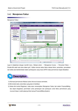 Batam e-Government Project

T321E.User Manual(Land) V1.0

3.4.2 Manajemen Faktur
Manajemen Faktur

1

3

5

2
X2

4

Layar ini dijalankan dengan memilih menu ‘Alokasi Lahan → Manajemen Invoice → Pencarian Faktur →
Double klik salah satu baris dalam grid’. Ketika mencari status faktur alokasi lahan, penerbitan, pencetakan
dan ketika ada keterlambatan dalam pembayaran uang muka UWTO maka permohonan dapat dibatalkan.

1) Informasi permohonan Alokasi Lahan dimuncul secara otomastis.
2) Klik tombol radio untuk faktur yang akan di terbitkan.
3) Ketika klik tombol Registrasi, maka akan menampilkan Manajemen Faktur dari sistem Finance/Billing,
lalu dapat diregistrasi, permintaan untuk persetujuan dan perstujuan untuk faktur permohonan yang
muncul di layar. (Lebih jelasnya lihat manual Finance/Billing System).

- 64 -

 