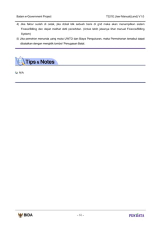 Batam e-Government Project

T321E.User Manual(Land) V1.0

4) Jika faktur sudah di cetak, jika dobel klik sebuah baris di grid maka akan menampilkan sistem
Finace/Billing dan dapat melihat detil penerbitan. (Untuk lebih jelasnya lihat manual Finance/Billing
System)
5) Jika pemohon menunda uang muka UWTO dan Biaya Pengukuran, maka Permohonan tersebut dapat
dibatalkan dengan mengklik tombol ‘Penugasan Batal.

N/A

- 65 -

 