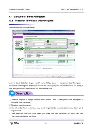 Batam e-Government Project

T321E.User Manual(Land) V1.0

3.5 Manajemen Surat Peringatan
3.5.1 Pencarian Informasi Surat Peringatan
Pencarian Informasi Surat Peringatan

2
3
1

X2

4

Layar ini dapat dijalankan dengan memilih menu ‘Alokasi Lahan → Manajemen Surat Peringatan →
Pencarian Surat Peringatan’. Anda dapat mencari status surat peringatan faktur alokasi lahan dan membuat
surat peringatan dan surat pembatalan dan pembatalan kontrak

1) Jalankan program ini dengan memilih menu ‘Alokasi Lahan → Manajemen Surat Peringatan →
Pencarian Surat Peringatan’.
2) Masukkan kondisi pencarian.
3) Jika klik tombol ‘Cari’, permohonan yang cocok dengan kondisi pencarian akan muncul dalam grid di
bagian bawah.
4) Jika dobel klik salah satu baris dalam grid, maka detil surat peringatan bisa dicari dan surat
peringatan/pembatalan bisa dibuat.

- 66 -

 