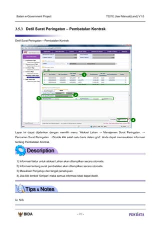 Batam e-Government Project

T321E.User Manual(Land) V1.0

3.5.3 Detil Surat Peringatan – Pembatalan Kontrak
Detil Surat Peringatan – Pembatalan Kontrak

1

2
3

4

Layar ini dapat dijalankan dengan memilih menu ‘Alokasi Lahan → Manajemen Surat Peringatan. →
Pencarian Surat Peringatan →Double klik salah satu baris dalam grid’. Anda dapat memasukkan informasi
tentang Pembatalan Kontrak.

1) Informasi faktur untuk alokasi Lahan akan ditampilkan secara otomatis.
2) Informasi tentang surat pembatalan akan ditampilkan secara otomatis.
3) Masukkan Penyetuju dan tangal persetujuan.
4) Jika klik tombol ‘Simpan’ maka semua informasi tidak dapat diedit.

N/A

- 70 -

 