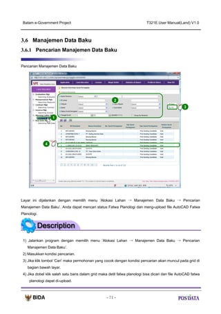 Batam e-Government Project

T321E.User Manual(Land) V1.0

3.6 Manajemen Data Baku
3.6.1 Pencarian Manajemen Data Baku
Pencarian Manajemen Data Baku

2
3
1

X2

4

Layar ini dijalankan dengan memilih menu ‘Alokasi Lahan → Manajemen Data Baku → Pencarian
Manajemen Data Baku’. Anda dapat mencari status Fatwa Planologi dan meng-upload file AutoCAD Fatwa
Planologi.

1) Jalankan program dengan memilih menu ‘Alokasi Lahan → Manajemen Data Baku → Pencarian
Manajemen Data Baku’.
2) Masukkan kondisi pencarian.
3) Jika klik tombol ‘Cari’ maka permohonan yang cocok dengan kondisi pencarian akan muncul pada grid di
bagian bawah layar.
4) Jika dobel klik salah satu baris dalam grid maka detil fatwa planologi bisa dicari dan file AutoCAD fatwa
planologi dapat di-upload.

- 71 -

 