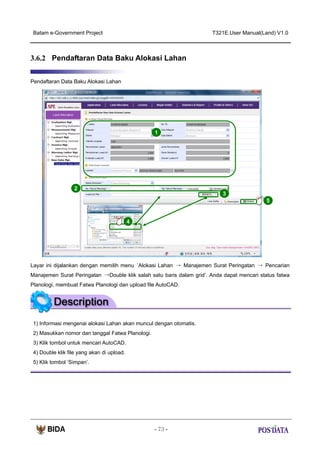 Batam e-Government Project

T321E.User Manual(Land) V1.0

3.6.2 Pendaftaran Data Baku Alokasi Lahan
Pendaftaran Data Baku Alokasi Lahan

1

2
3
5
X2

4

Layar ini dijalankan dengan memilih menu ‘Alokasi Lahan → Manajemen Surat Peringatan → Pencarian
Manajemen Surat Peringatan →Double klik salah satu baris dalam grid’. Anda dapat mencari status fatwa
Planologi, membuat Fatwa Planologi dan upload file AutoCAD.

1) Informasi mengenai alokasi Lahan akan muncul dengan otomatis.
2) Masukkan nomor dan tanggal Fatwa Planologi.
3) Klik tombol untuk mencari AutoCAD.
4) Double klik file yang akan di upload.
5) Klik tombol ‘Simpan’.

- 73 -

 