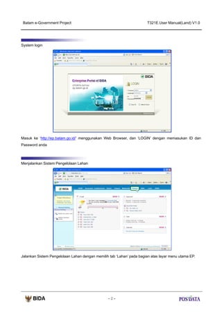 Batam e-Government Project

T321E.User Manual(Land) V1.0

System login

Masuk ke ‘http://ep.batam.go.id/’ menggunakan Web Browser, dan ‘LOGIN’ dengan memasukan ID dan
Password anda

Menjalankan Sistem Pengelolaan Lahan

Jalankan Sistem Pengelolaan Lahan dengan memilih tab ‘Lahan’ pada bagian atas layar menu utama EP.

-2-

 