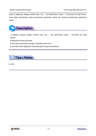 Batam e-Government Project

T321E.User Manual(Land) V1.0

Layar ini dijalankan dengan memilih menu ‘Izin → Izin Gali-Timbun Lahan → Pencarian Izin Gali-Timbun’.
Anda dapat memasukkan status permohonan gali-timbun Lahan dan membuat permohonan gali-timbun
Lahan.

1) Jalankan program dengan memilih menu ‘Izin → Izin Gali-Timbun Lahan → Pencarian Izin GaliTimbun’.
2) Masukkan kondisi pencarian.
3) Cek status permohonan dengan meng-klik tombol ‘Cari’.
5) Jika klik tombol ‘Registrasi’ maka akan ganti ke layar permohonan.

N/A

- 76 -

 