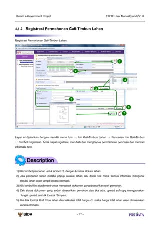 Batam e-Government Project

T321E.User Manual(Land) V1.0

4.1.2 Registrasi Permohonan Gali-Timbun Lahan
Registrasi Permohonan Gali-Timbun Lahan

1
X2

2
4
4
3

5
6
7

Layar ini dijalankan dengan memilih menu ‘Izin → Izin Gali-Timbun Lahan → Pencarian Izin Gali-Timbun
→ Tombol Registrasi’. Anda dapat registrasi, merubah dan menghapus permohonan perizinan dan mencari
informasi detil.

1) Klik tombol pencarian untuk nomor PL dengan kontrak alokasi lahan.
2) Jika pencarian lahan melalui popup alokasi lahan lalu dobel klik maka semua informasi mengenai
alokasi lahan akan tampil secara otomatis.
3) Klik tombol file attachment untuk mengecek dokumen yang diserahkan oleh pemohon.
4) Cek status dokumen yang sudah diserahkan pemohon dan jika ada, upload softcopy menggunakan
fungsi upload, alu klik tombol ‘Simpan’.
5) Jika klik tombol Unit Price lahan dan kalkulasi total harga -⑤ maka harga total lahan akan dimasukkan
secara otomatis.
- 77 -

 