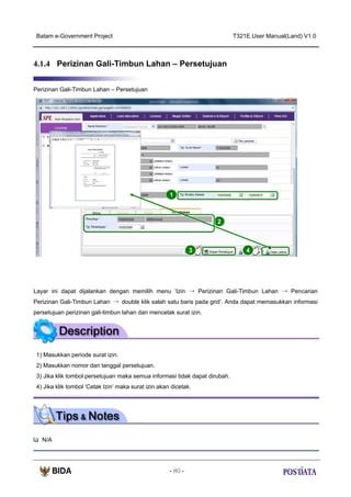 Batam e-Government Project

T321E.User Manual(Land) V1.0

4.1.4 Perizinan Gali-Timbun Lahan – Persetujuan
Perizinan Gali-Timbun Lahan – Persetujuan

1

2

3

4

Layar ini dapat dijalankan dengan memilih menu ‘Izin → Perizinan Gali-Timbun Lahan → Pencarian
Perizinan Gali-Timbun Lahan → double klik salah satu baris pada grid’. Anda dapat memasukkan informasi
persetujuan perizinan gali-timbun lahan dan mencetak surat izin.

1) Masukkan periode surat izin.
2) Masukkan nomor dan tanggal persetujuan.
3) Jika klik tombol persetujuan maka semua informasi tidak dapat dirubah.
4) Jika klik tombol ‘Cetak Izin’ maka surat izin akan dicetak.

N/A

- 80 -

 