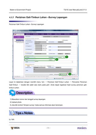 Batam e-Government Project

T321E.User Manual(Land) V1.0

4.1.5 Perizinan Gali-Timbun Lahan –Survey Lapangan
Perizinan Gali-Timbun Lahan –Survey Lapangan

1
2

3

Layar ini dijalankan dengan memilih menu ‘Izin → Perizinan Gali-Timbun Lahan → Pencarian Perizinan
Gali-Timbun → double klik salah satu baris pada grid’. Anda dapat registrasi hasil survey perizinan galitimbun Lahan.

1) Masukkan nomor dan tanggal survey lapangan.
2) Upload photo.
3) Jika klik tombol ‘Simpan survey’ maka semua informasi akan tersimpan.

N/A

- 81 -

 