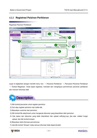 Batam e-Government Project

T321E.User Manual(Land) V1.0

4.2.2 Registrasi Peizinan Periklanan
Registrasi Peizinan Periklanan

2
1
3
4
5
6

7
8

Layar ini dijalankan dengan memilih menu ‘Izin → Perizinan Periklanan → Pencarian Perizinan Periklanan
→ Tombol Registrasi’. Anda dapat registrasi, merubah dan menghapus permohonan perizinan periklanan
dan mencari informasi detil.

1) Klik tombol pencarian untuk register pemohon.
2) Cari atau register pemohon dan doble klik.
3) Masukkan customer dari pemohon.
4) Klik tombol file attachment untuk mengecek dokumen yang diserahkan oleh pemohon.
5) Cek status dari dokumen yang telah diserahkan dan upload softcopy-nya, jika ada, melalui fungsi
upload, dan klik tombol simpan.
6) Masukkan detil informasi permohonan.
7) Jika klik tombol ‘Simpan’ maka semua informasi tidak dapat dirubah.
- 84 -

 