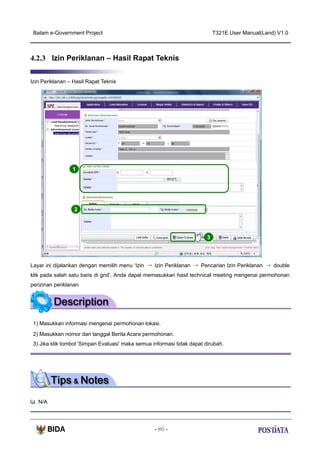 Batam e-Government Project

T321E.User Manual(Land) V1.0

4.2.3 Izin Periklanan – Hasil Rapat Teknis
Izin Periklanan – Hasil Rapat Teknis

1

2

3

Layar ini dijalankan dengan memilih menu ‘Izin → Izin Periklanan → Pencarian Izin Periklanan → double
klik pada salah satu baris di grid’. Anda dapat memasukkan hasil technical meeting mengenai permohonan
perizinan periklanan

1) Masukkan informasi mengenai permohonan lokasi.
2) Masukkan nomor dan tanggal Berita Acara permohonan.
3) Jika klik tombol ‘Simpan Evaluasi’ maka semua informasi tidak dapat dirubah.

N/A

- 86 -

 