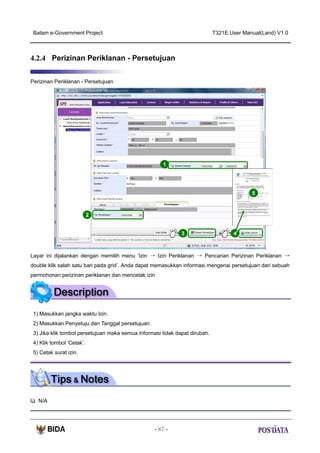 Batam e-Government Project

T321E.User Manual(Land) V1.0

4.2.4 Perizinan Periklanan - Persetujuan
Perizinan Periklanan - Persetujuan

1

5

2

3

4

Layar ini dijalankan dengan memilih menu ‘Izin → Izin Periklanan → Pencarian Perizinan Periklanan →
double klik salah satu bari pada grid’. Anda dapat memasukkan informasi mengenai persetujuan dari sebuah
permohonan perizinan periklanan dan mencetak izin

1) Masukkan jangka waktu Izin.
2) Masukkan Penyetuju dan Tanggal persetujuan.
3) Jika klik tombol persetujuan maka semua informasi tidak dapat dirubah.
4) Klik tombol ‘Cetak’.
5) Cetak surat izin.

N/A

- 87 -

 