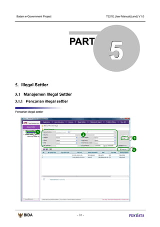 Batam e-Government Project

T321E.User Manual(Land) V1.0

PART

5

5. Illegal Settler
5.1 Manajemen Illegal Settler
5.1.1 Pencarian illegal settler
Pencarian illegal settler

1
2
3

4

- 88 -

 