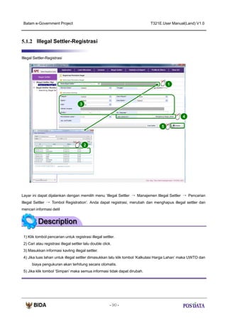 Batam e-Government Project

T321E.User Manual(Land) V1.0

5.1.2 Illegal Settler-Registrasi
Illegal Settler-Registrasi

1

3
4
5

X2

2

Layar ini dapat dijalankan dengan memilih menu ‘Illegal Settler → Manajemen Illegal Settler → Pencarian
Illegal Settler → Tombol Registration’. Anda dapat registrasi, merubah dan menghapus illegal settler dan
mencari informasi detil

1) Klik tombol pencarian untuk registrasi illegal settler.
2) Cari atau registrasi illegal settler lalu double click.
3) Masukkan informasi kavling illegal settler.
4) Jika luas lahan untuk illegal settler dimasukkan lalu klik tombol ‘Kalkulasi Harga Lahan’ maka UWTO dan
biaya pengukuran akan terhitung secara otomatis.
5) Jika klik tombol ‘Simpan’ maka semua informasi tidak dapat dirubah.

- 90 -

 