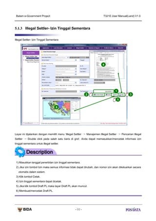Batam e-Government Project

T321E.User Manual(Land) V1.0

5.1.3 Illegal Settler- Izin Tinggal Sementara
Illegal Settler- Izin Tinggal Sementara

4

1
2

3
5

6

Layar ini dijalankan dengan memilih menu ‘Illegal Settler → Manajemen Illegal Settler → Pencarian Illegal
Settler → Double click pada salah satu baris di grid‘. Anda dapat memasukkan/mencetak informasi izin
tinggal sementara untuk illegal settler.

1) Masukkan tanggal penerbitan izin tinggal sementara.
2) Jika izin tombol Izin maka semua informasi tidak dapat dirubah, dan nomor izin akan dikeluarkan secara
otomatis dalam sistem.
3) Klik tombol Cetak.
4) Izin tinggal sementara dapat dicetak.
5) Jika klik tombol Draft PL maka layar Draft PL akan muncul.
6) Membuat/mencetak Draft PL.

- 92 -

 