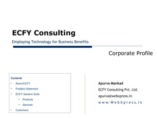 January 28, 2013




         ECFY Consulting
         Employing Technology for Business Benefits


                                                            Corporate Profile



     Contents
     •    About ECFY                                  Apurva Mankad
     •    Problem Statement                           ECFY Consulting Pvt. Ltd.
     •    ECFY Solution Suite
                                                      apurva@webxpress.in
            •   Products
                                                      w w w. W e b X p r e s s. i n
            •   Services
     •    Customers
 
