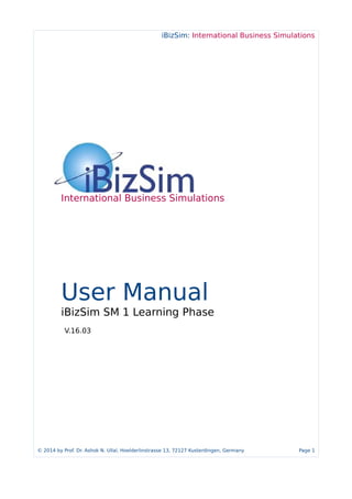 iBizSim: International Business Simulations
International Business Simulations
User Manual
iBizSim SM 1 Learning Phase
V.16.03
© 2014 by Prof. Dr. Ashok N. Ullal, Hoelderlinstrasse 13, 72127 Kusterdingen, Germany Page 1
 
