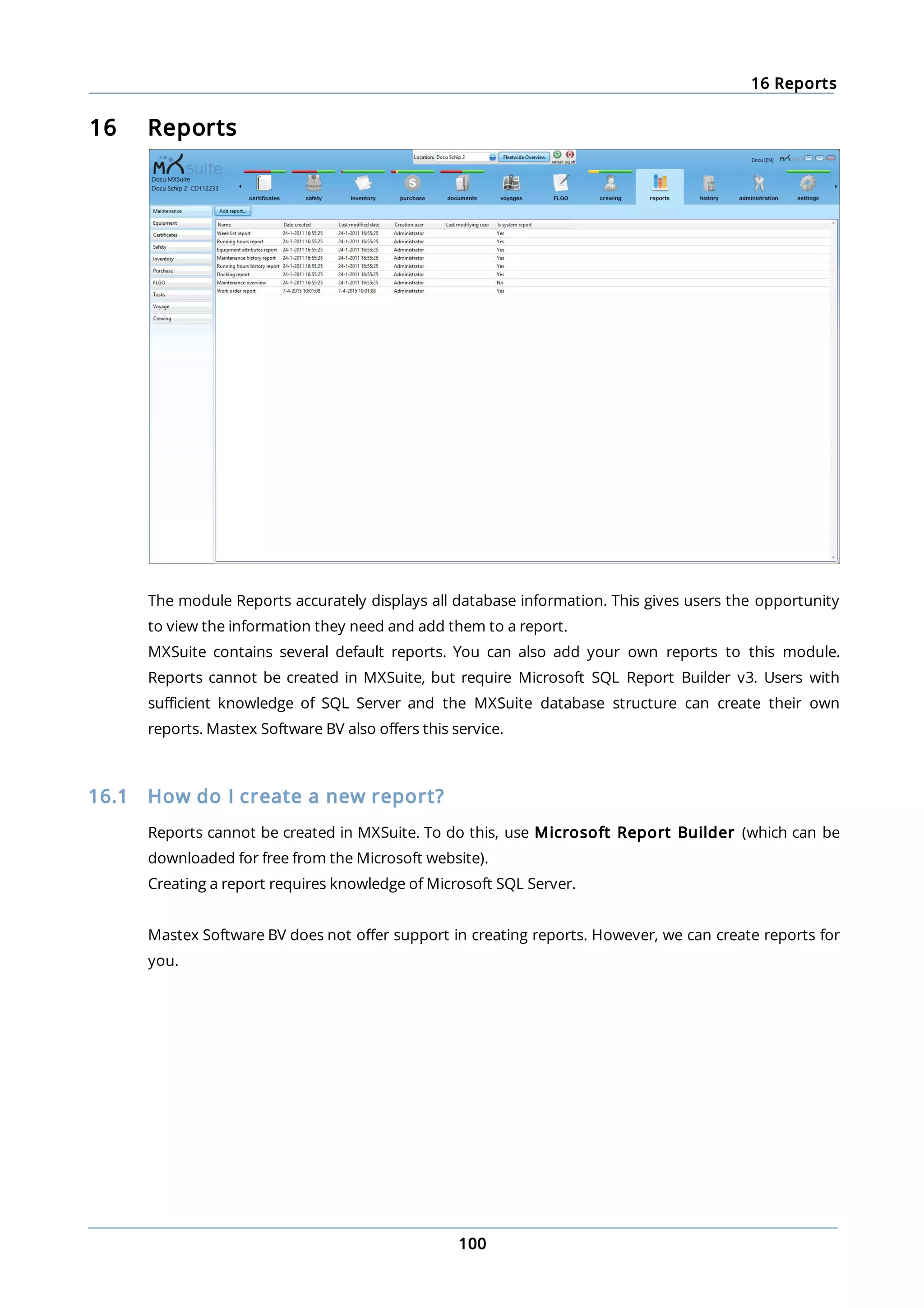 16 Reports
100
16 Reports
The module Reports accurately displays all database information. This gives users the opportunity
to view the information they need and add them to a report.
MXSuite contains several default reports. You can also add your own reports to this module.
Reports cannot be created in MXSuite, but require Microsoft SQL Report Builder v3. Users with
sufficient knowledge of SQL Server and the MXSuite database structure can create their own
reports. Mastex Software BV also offers this service.
16.1 How do I create a new report?
Reports cannot be created in MXSuite. To do this, use Microsoft Report Builder (which can be
downloaded for free from the Microsoft website).
Creating a report requires knowledge of Microsoft SQL Server.
Mastex Software BV does not offer support in creating reports. However, we can create reports for
you.
 