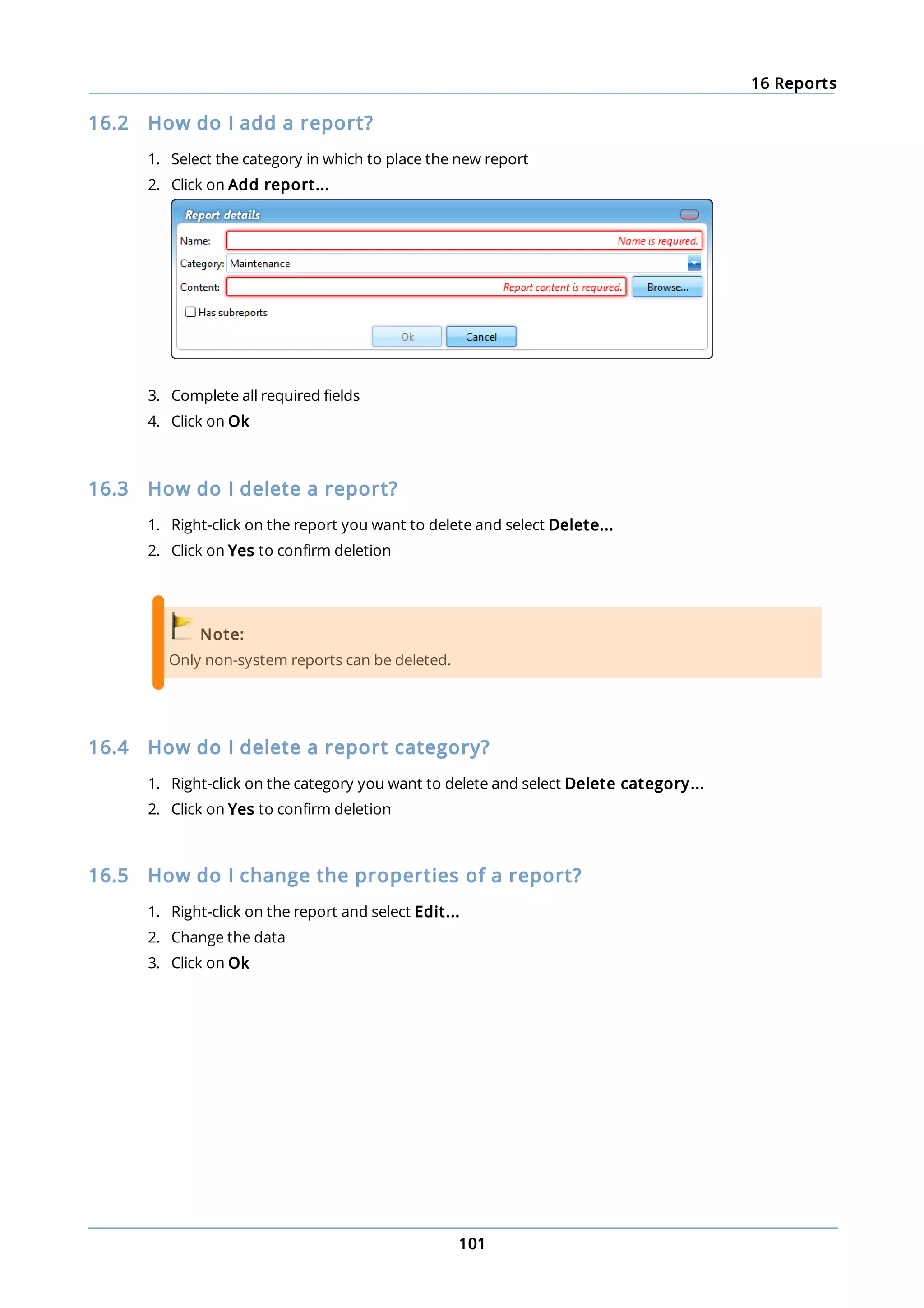 16 Reports
101
16.2 How do I add a report?
1. Select the category in which to place the new report
2. Click on Add report...
3. Complete all required fields
4. Click on Ok
16.3 How do I delete a report?
1. Right-click on the report you want to delete and select Delete...
2. Click on Yes to confirm deletion
Note:
Only non-system reports can be deleted.
16.4 How do I delete a report category?
1. Right-click on the category you want to delete and select Delete category...
2. Click on Yes to confirm deletion
16.5 How do I change the properties of a report?
1. Right-click on the report and select Edit...
2. Change the data
3. Click on Ok
 