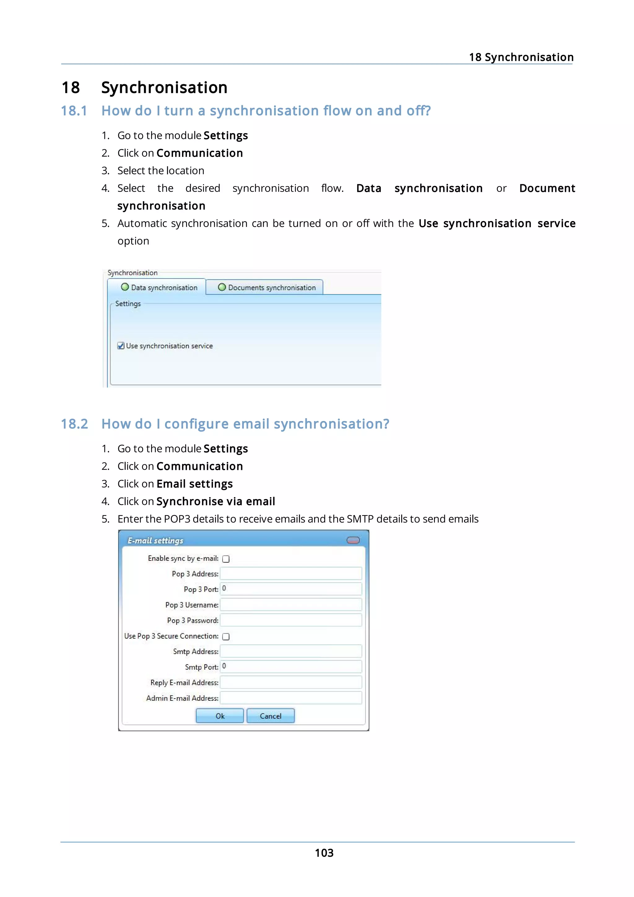 18 Synchronisation
103
18 Synchronisation
18.1 How do I turn a synchronisation flow on and off?
1. Go to the module Settings
2. Click on Communication
3. Select the location
4. Select the desired synchronisation flow. Data synchronisation or Document
synchronisation
5. Automatic synchronisation can be turned on or off with the Use synchronisation service
option
18.2 How do I configure email synchronisation?
1. Go to the module Settings
2. Click on Communication
3. Click on Email settings
4. Click on Synchronise via email
5. Enter the POP3 details to receive emails and the SMTP details to send emails
 