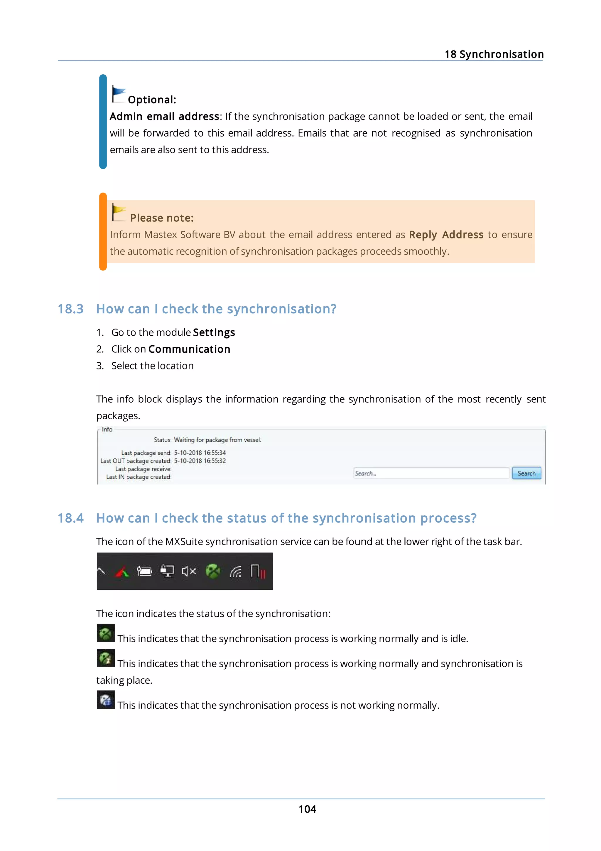 18 Synchronisation
104
Optional:
Admin email address: If the synchronisation package cannot be loaded or sent, the email
will be forwarded to this email address. Emails that are not recognised as synchronisation
emails are also sent to this address.
Please note:
Inform Mastex Software BV about the email address entered as Reply Address to ensure
the automatic recognition of synchronisation packages proceeds smoothly.
18.3 How can I check the synchronisation?
1. Go to the module Settings
2. Click on Communication
3. Select the location
The info block displays the information regarding the synchronisation of the most recently sent
packages.
18.4 How can I check the status of the synchronisation process?
The icon of the MXSuite synchronisation service can be found at the lower right of the task bar.
The icon indicates the status of the synchronisation:
This indicates that the synchronisation process is working normally and is idle.
This indicates that the synchronisation process is working normally and synchronisation is
taking place.
This indicates that the synchronisation process is not working normally.
 