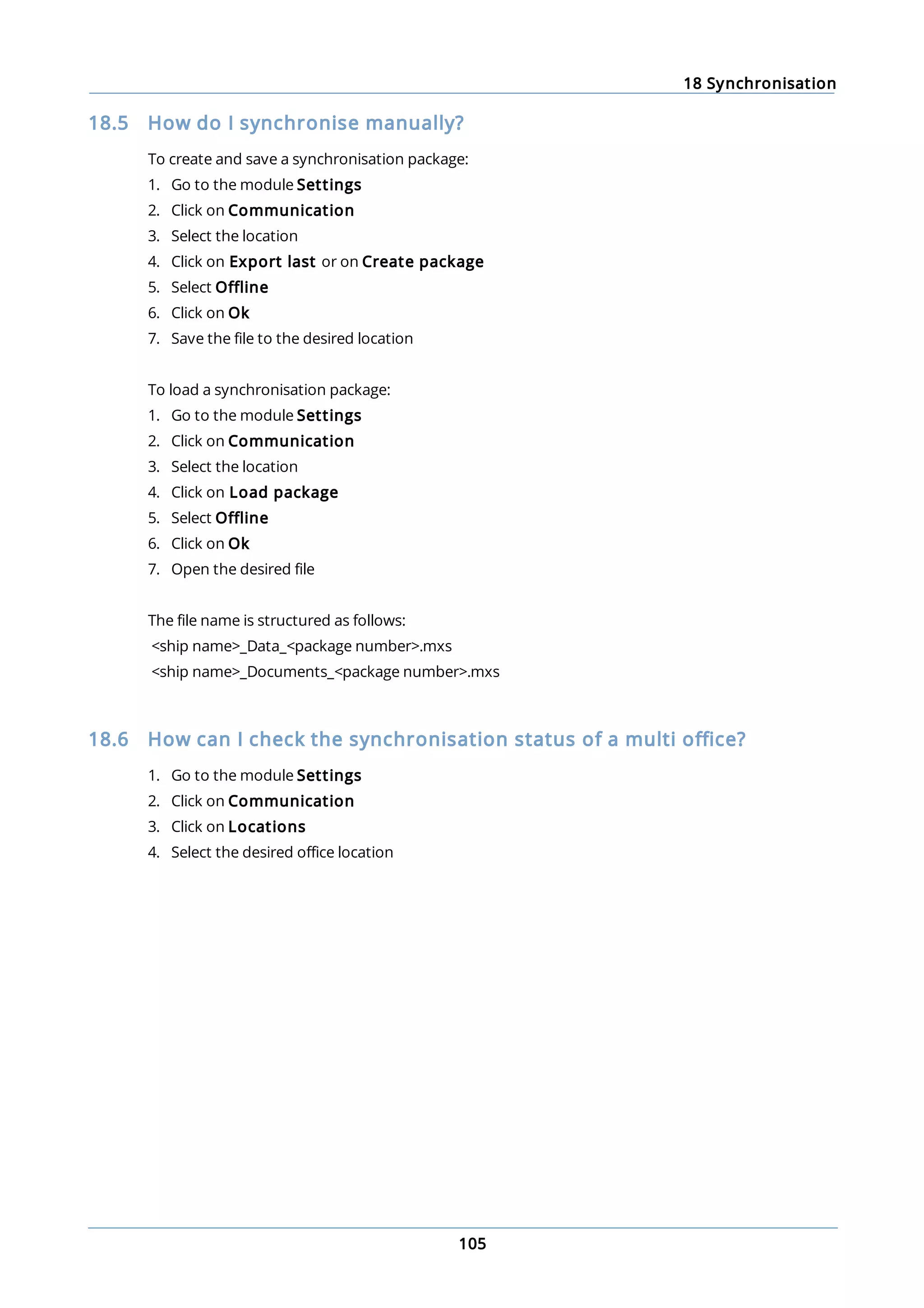 18 Synchronisation
105
18.5 How do I synchronise manually?
To create and save a synchronisation package:
1. Go to the module Settings
2. Click on Communication
3. Select the location
4. Click on Export last or on Create package
5. Select Offline
6. Click on Ok
7. Save the file to the desired location
To load a synchronisation package:
1. Go to the module Settings
2. Click on Communication
3. Select the location
4. Click on Load package
5. Select Offline
6. Click on Ok
7. Open the desired file
The file name is structured as follows:
<ship name>_Data_<package number>.mxs
<ship name>_Documents_<package number>.mxs
18.6 How can I check the synchronisation status of a multi office?
1. Go to the module Settings
2. Click on Communication
3. Click on Locations
4. Select the desired office location
 