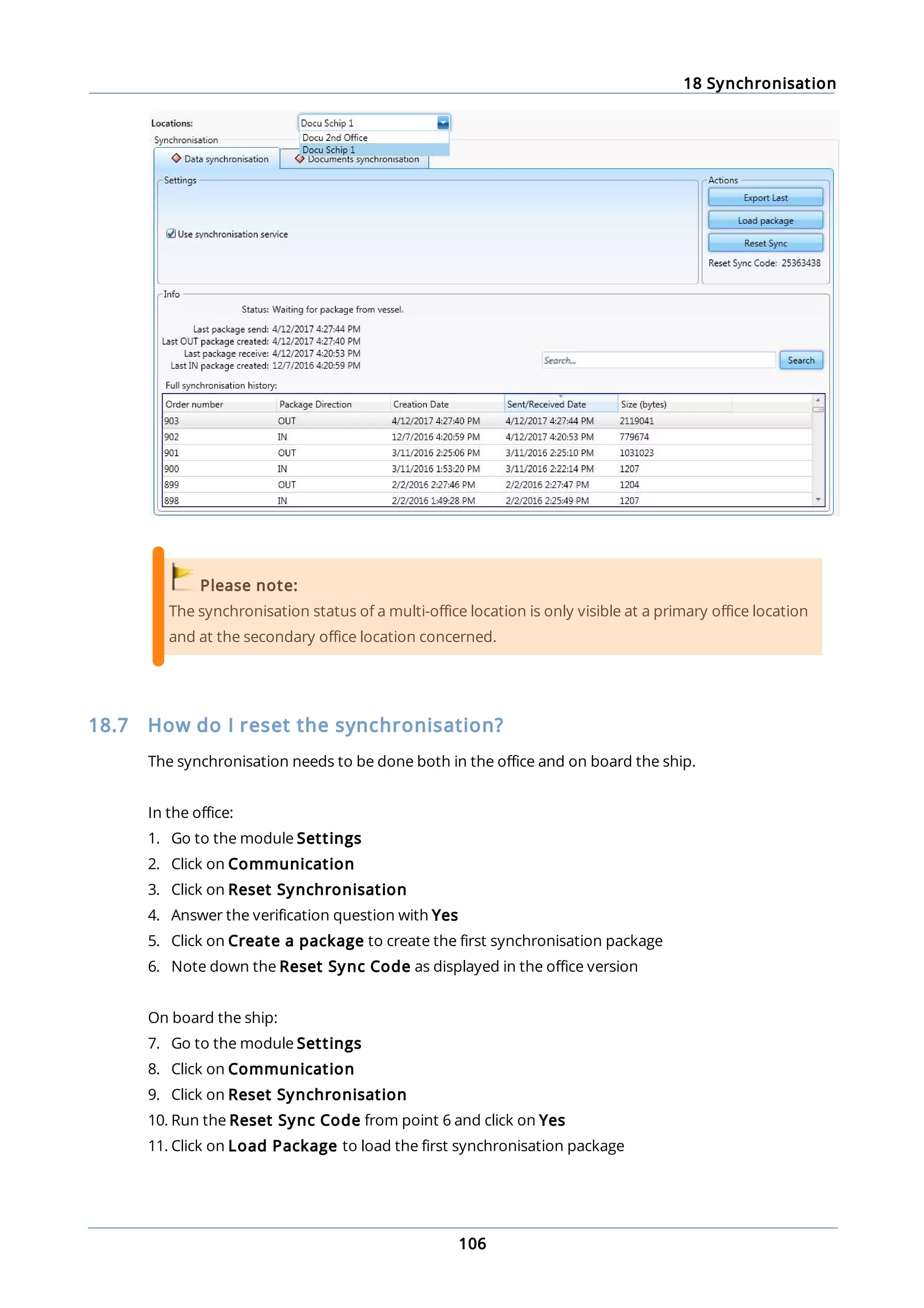 18 Synchronisation
106
Please note:
The synchronisation status of a multi-office location is only visible at a primary office location
and at the secondary office location concerned.
18.7 How do I reset the synchronisation?
The synchronisation needs to be done both in the office and on board the ship.
In the office:
1. Go to the module Settings
2. Click on Communication
3. Click on Reset Synchronisation
4. Answer the verification question with Yes
5. Click on Create a package to create the first synchronisation package
6. Note down the Reset Sync Code as displayed in the office version
On board the ship:
7. Go to the module Settings
8. Click on Communication
9. Click on Reset Synchronisation
10. Run the Reset Sync Code from point 6 and click on Yes
11. Click on Load Package to load the first synchronisation package
 