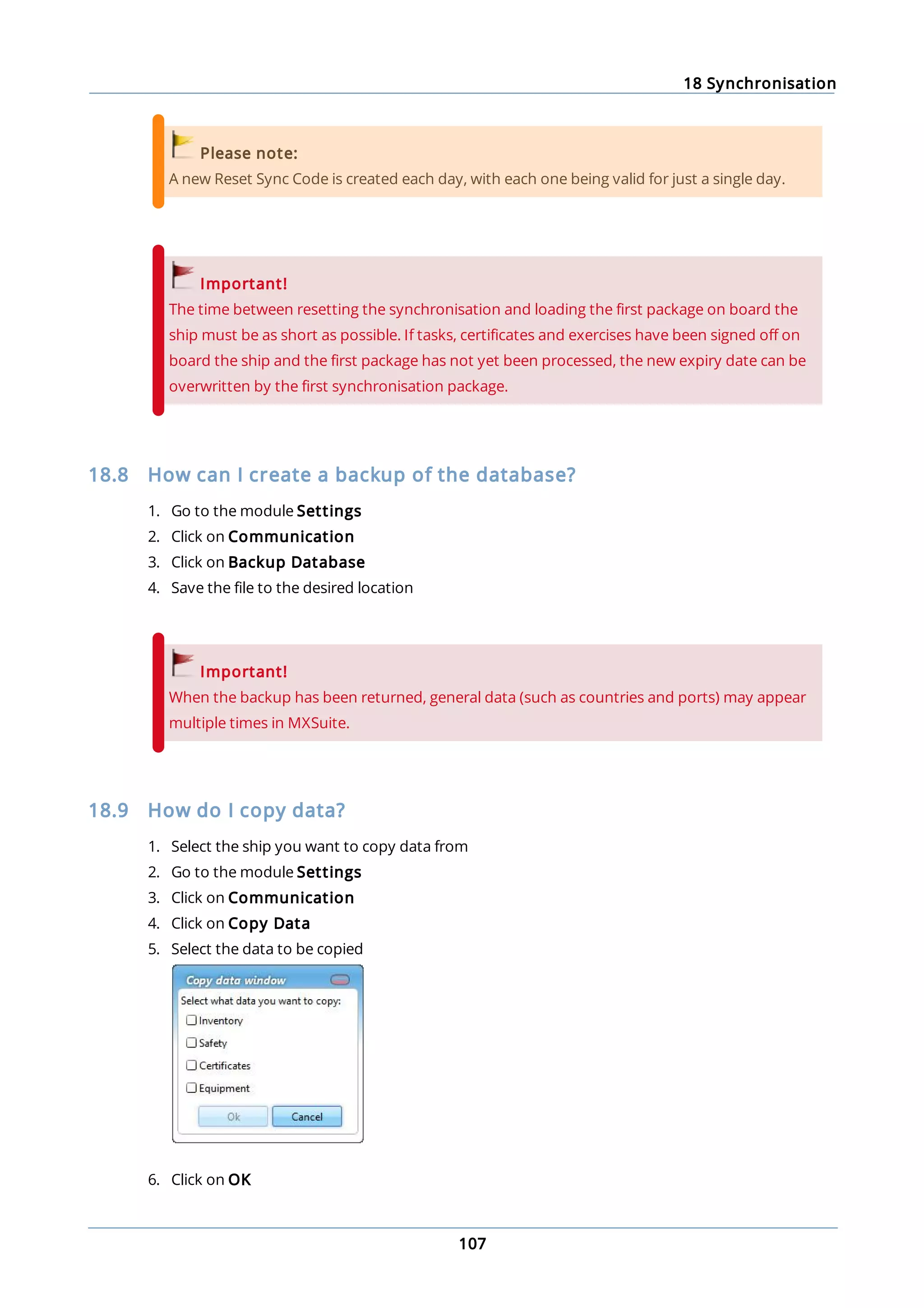 18 Synchronisation
107
Please note:
A new Reset Sync Code is created each day, with each one being valid for just a single day.
Important!
The time between resetting the synchronisation and loading the first package on board the
ship must be as short as possible. If tasks, certificates and exercises have been signed off on
board the ship and the first package has not yet been processed, the new expiry date can be
overwritten by the first synchronisation package.
18.8 How can I create a backup of the database?
1. Go to the module Settings
2. Click on Communication
3. Click on Backup Database
4. Save the file to the desired location
Important!
When the backup has been returned, general data (such as countries and ports) may appear
multiple times in MXSuite.
18.9 How do I copy data?
1. Select the ship you want to copy data from
2. Go to the module Settings
3. Click on Communication
4. Click on Copy Data
5. Select the data to be copied
6. Click on OK
 