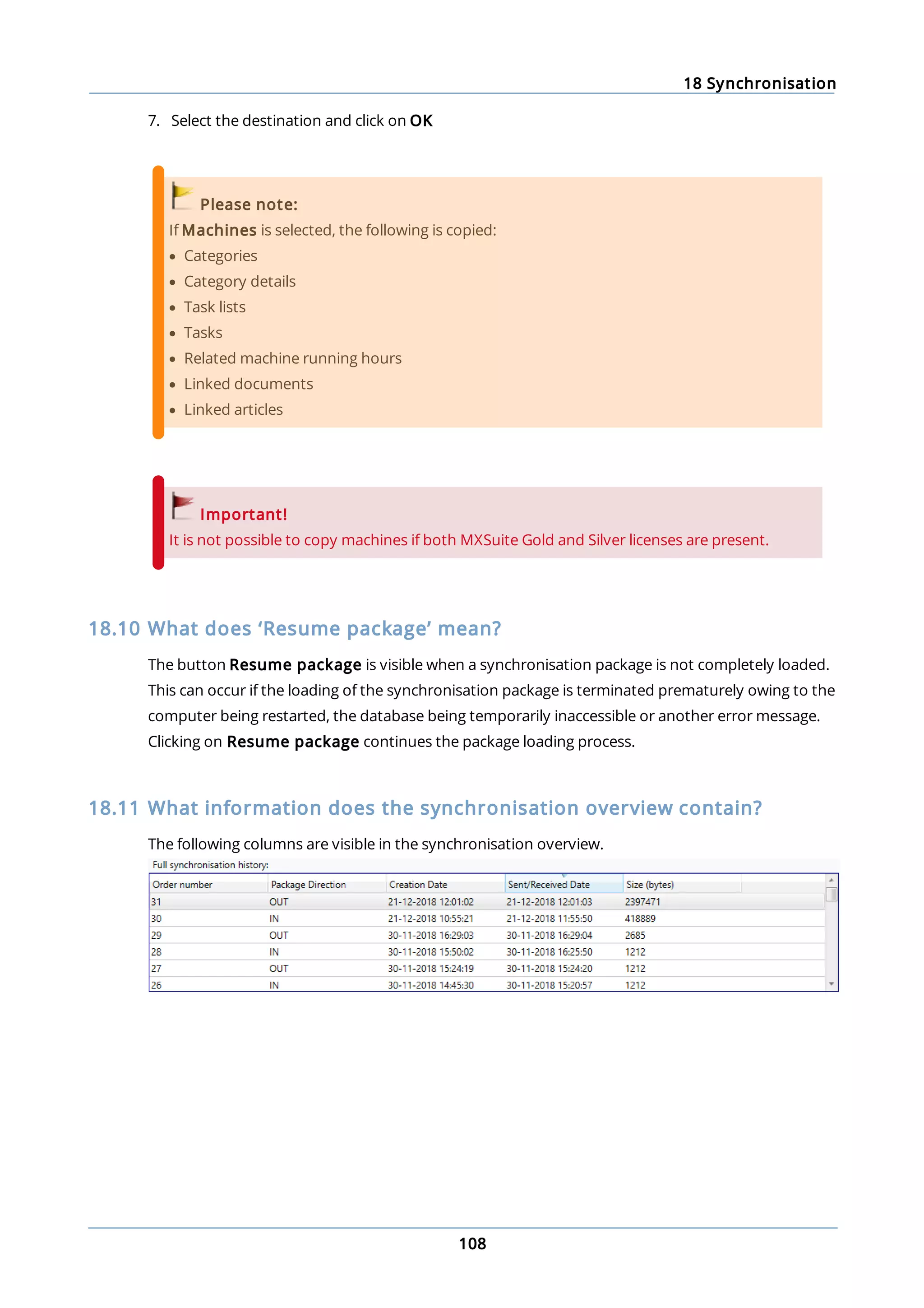 18 Synchronisation
108
7. Select the destination and click on OK
Please note:
If Machines is selected, the following is copied:
· Categories
· Category details
· Task lists
· Tasks
· Related machine running hours
· Linked documents
· Linked articles
Important!
It is not possible to copy machines if both MXSuite Gold and Silver licenses are present.
18.10 What does ‘Resume package’ mean?
The button Resume package is visible when a synchronisation package is not completely loaded.
This can occur if the loading of the synchronisation package is terminated prematurely owing to the
computer being restarted, the database being temporarily inaccessible or another error message.
Clicking on Resume package continues the package loading process.
18.11 What information does the synchronisation overview contain?
The following columns are visible in the synchronisation overview.
 