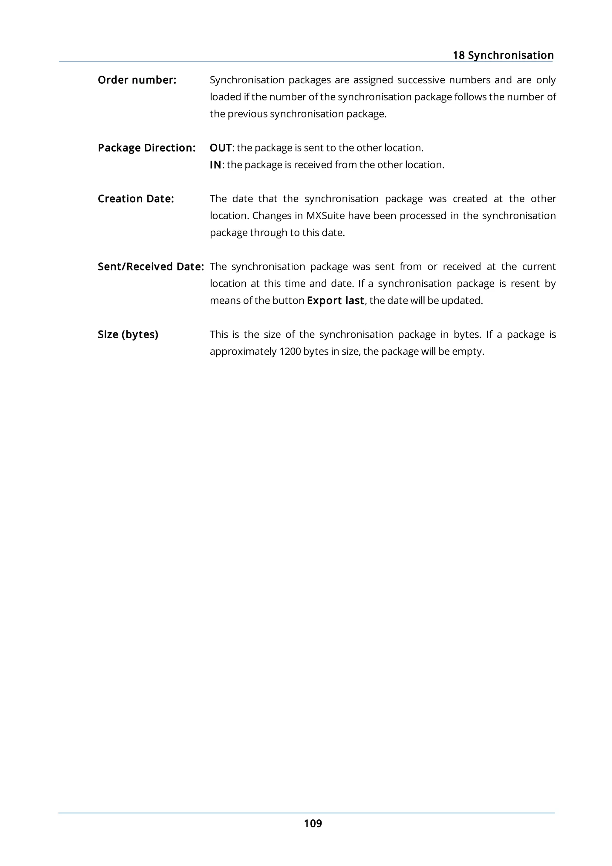 18 Synchronisation
109
Order number: Synchronisation packages are assigned successive numbers and are only
loaded if the number of the synchronisation package follows the number of
the previous synchronisation package.
Package Direction: OUT: the package is sent to the other location.
IN: the package is received from the other location.
Creation Date: The date that the synchronisation package was created at the other
location. Changes in MXSuite have been processed in the synchronisation
package through to this date.
Sent/Received Date: The synchronisation package was sent from or received at the current
location at this time and date. If a synchronisation package is resent by
means of the button Export last, the date will be updated.
Size (bytes) This is the size of the synchronisation package in bytes. If a package is
approximately 1200 bytes in size, the package will be empty.
 