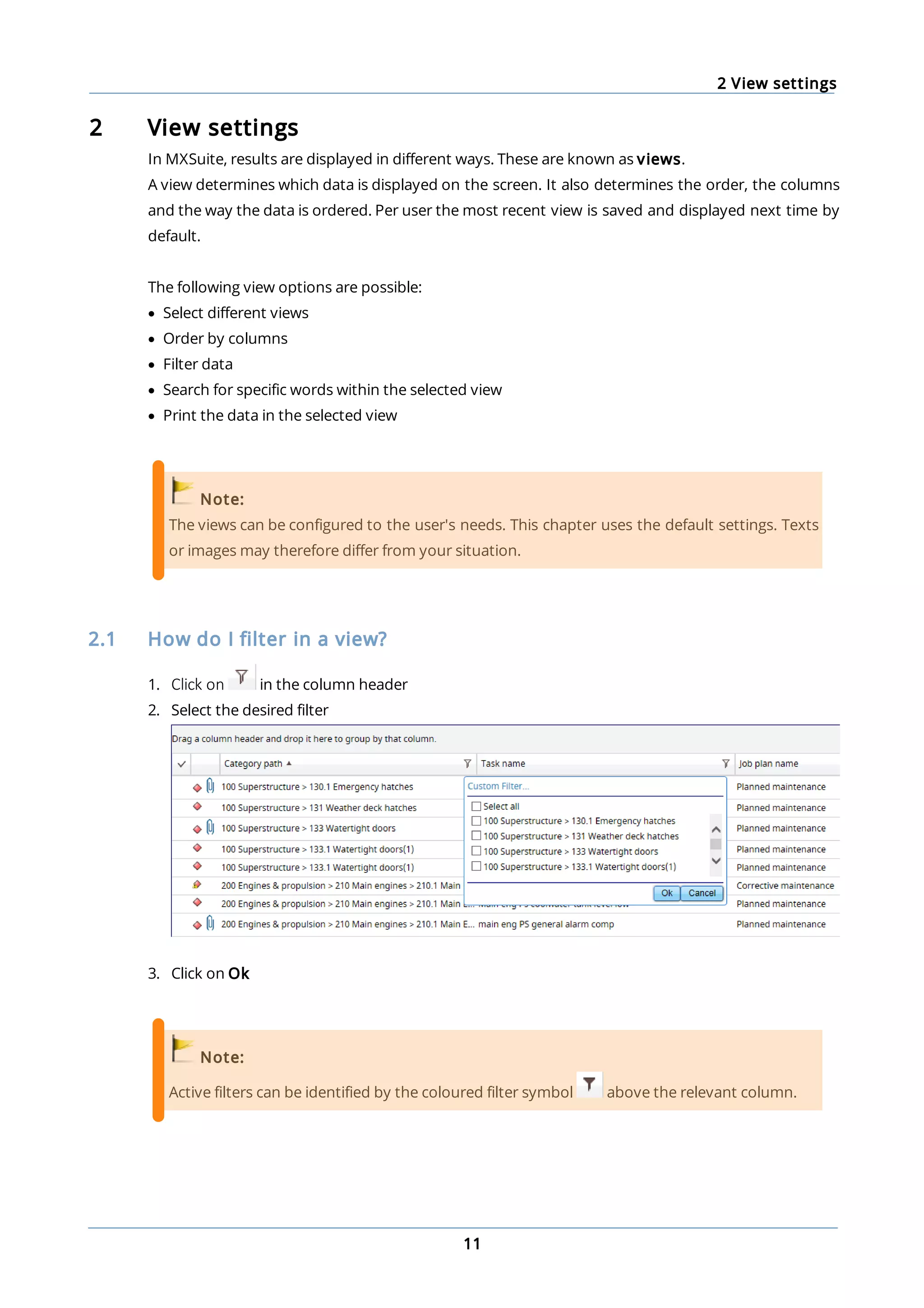2 View settings
11
2 View settings
In MXSuite, results are displayed in different ways. These are known as views.
A view determines which data is displayed on the screen. It also determines the order, the columns
and the way the data is ordered. Per user the most recent view is saved and displayed next time by
default.
The following view options are possible:
· Select different views
· Order by columns
· Filter data
· Search for specific words within the selected view
· Print the data in the selected view
Note:
The views can be configured to the user's needs. This chapter uses the default settings. Texts
or images may therefore differ from your situation.
2.1 How do I filter in a view?
1. Click on in the column header
2. Select the desired filter
3. Click on Ok
Note:
Active filters can be identified by the coloured filter symbol above the relevant column.
 